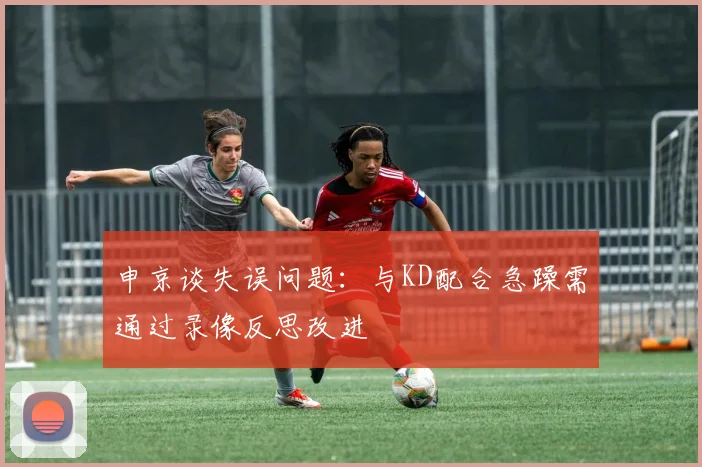 申京谈失误问题：与KD配合急躁需通过录像反思改进