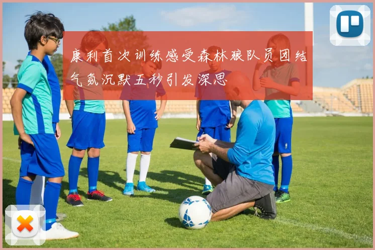 康利首次训练感受森林狼队员团结气氛沉默五秒引发深思