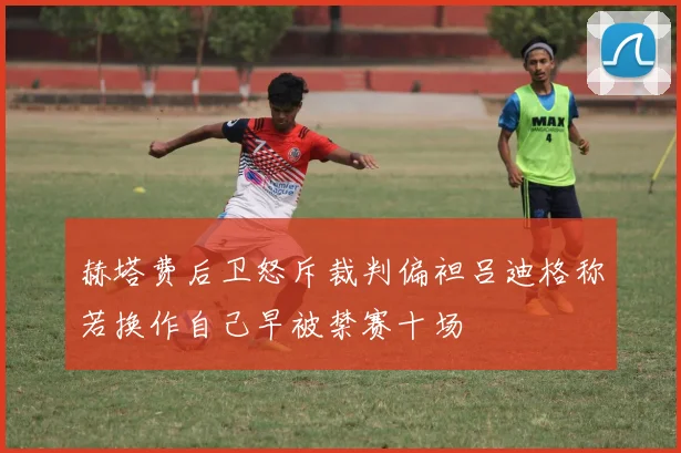 赫塔费后卫怒斥裁判偏袒吕迪格称若换作自己早被禁赛十场