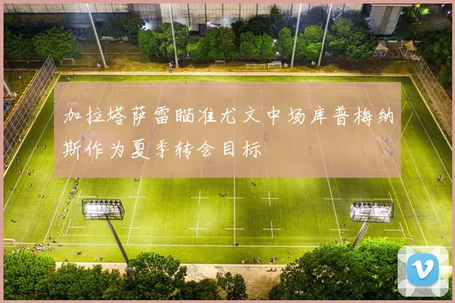 加拉塔萨雷瞄准尤文中场库普梅纳斯作为夏季转会目标