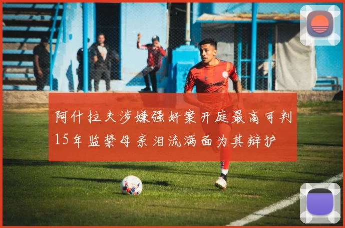 阿什拉夫涉嫌强奸案开庭最高可判15年监禁母亲泪流满面为其辩护
