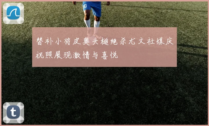替补小将皮奥头槌绝杀尤文社媒庆祝照展现激情与喜悦