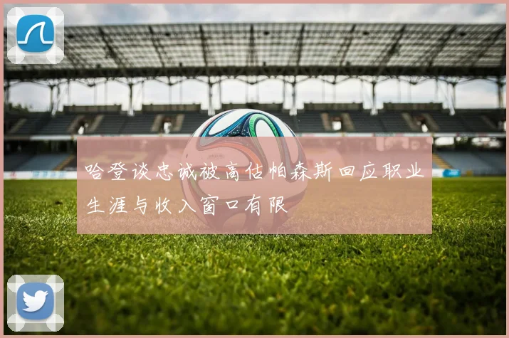 哈登谈忠诚被高估帕森斯回应职业生涯与收入窗口有限