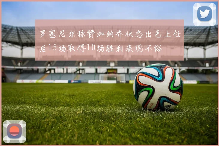 罗塞尼尔称赞加纳乔状态出色上任后15场取得10场胜利表现不俗